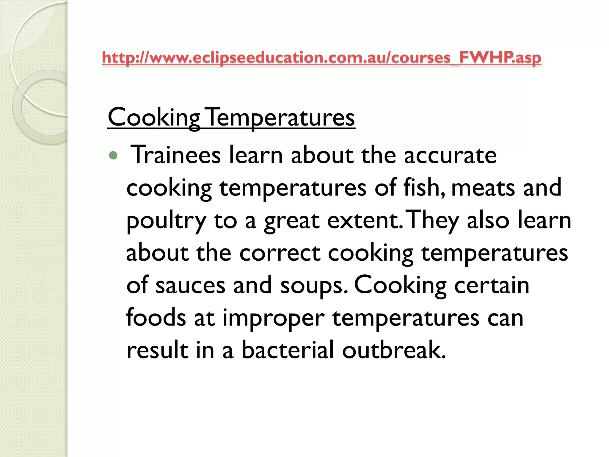 http://www.eclipseeducation.com.au/courses_FWHP.asp


Cooking Temperatures
 Trainees learn about the accurate
  cooking temperatures of fish, meats and
  poultry to a great extent. They also learn
  about the correct cooking temperatures
  of sauces and soups. Cooking certain
  foods at improper temperatures can
  result in a bacterial outbreak.
 