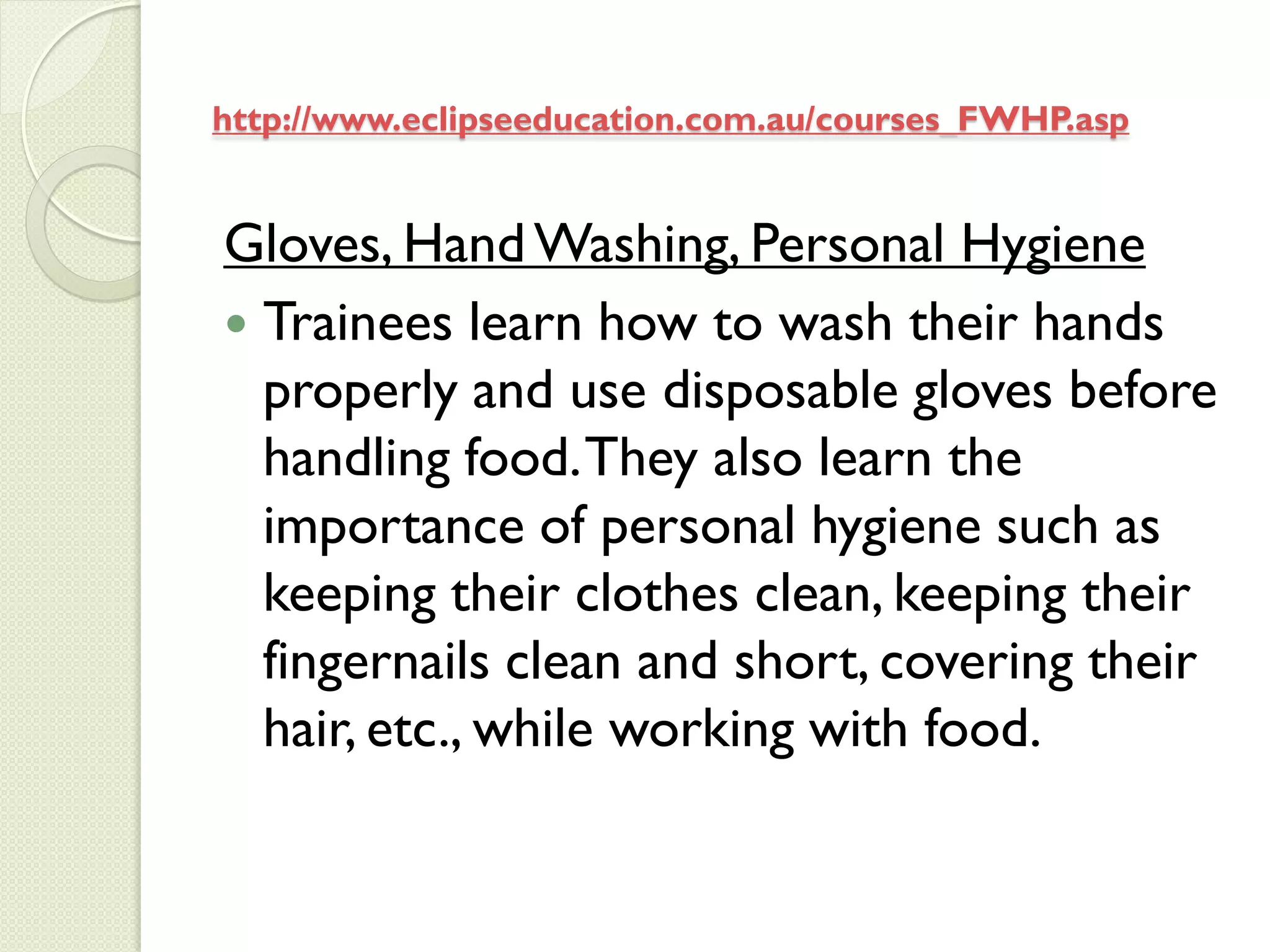 http://www.eclipseeducation.com.au/courses_FWHP.asp


Gloves, Hand Washing, Personal Hygiene
 Trainees learn how to wash their hands
  properly and use disposable gloves before
  handling food. They also learn the
  importance of personal hygiene such as
  keeping their clothes clean, keeping their
  fingernails clean and short, covering their
  hair, etc., while working with food.
 