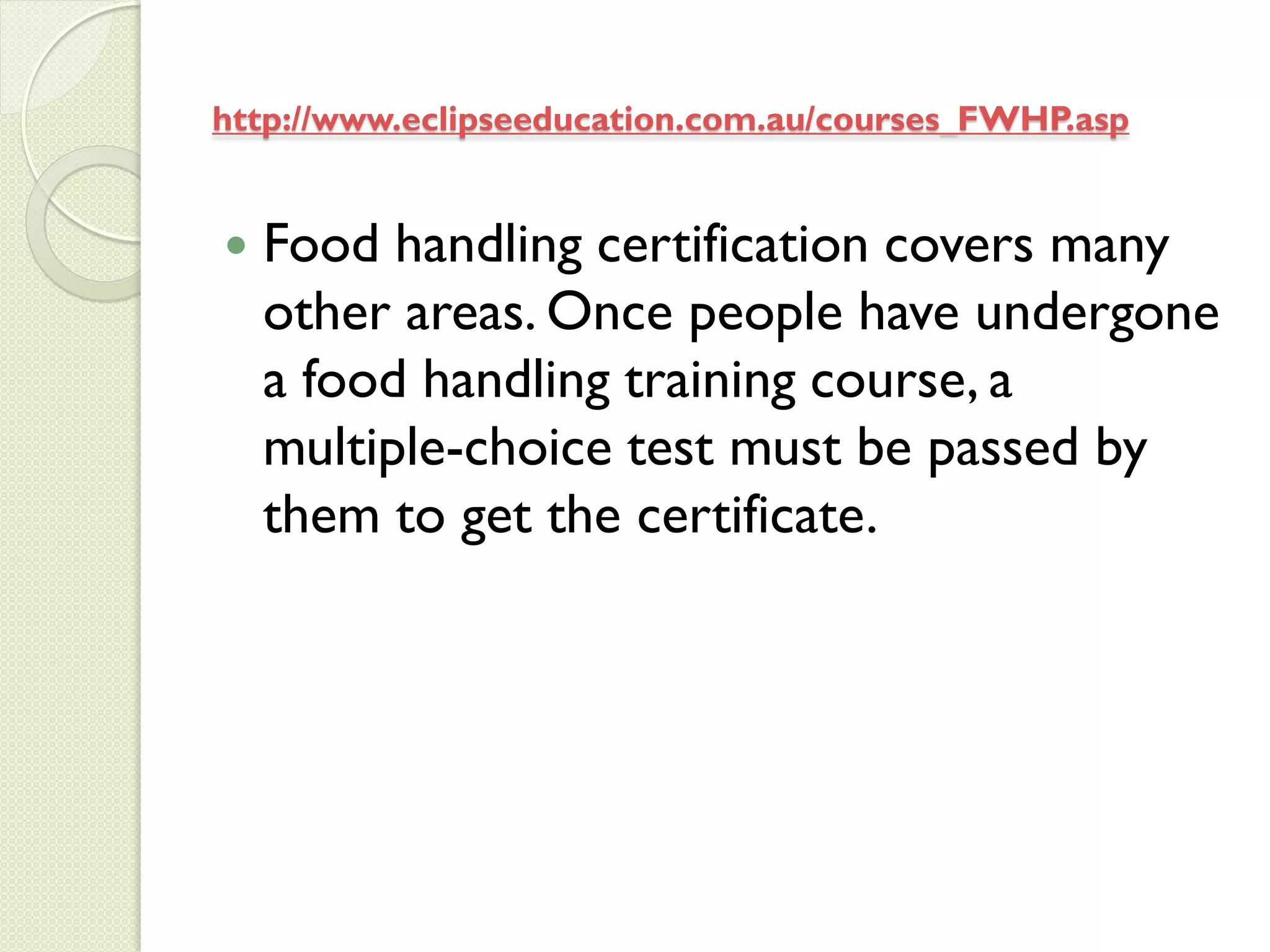 http://www.eclipseeducation.com.au/courses_FWHP.asp


   Food handling certification covers many
    other areas. Once people have undergone
    a food handling training course, a
    multiple-choice test must be passed by
    them to get the certificate.
 