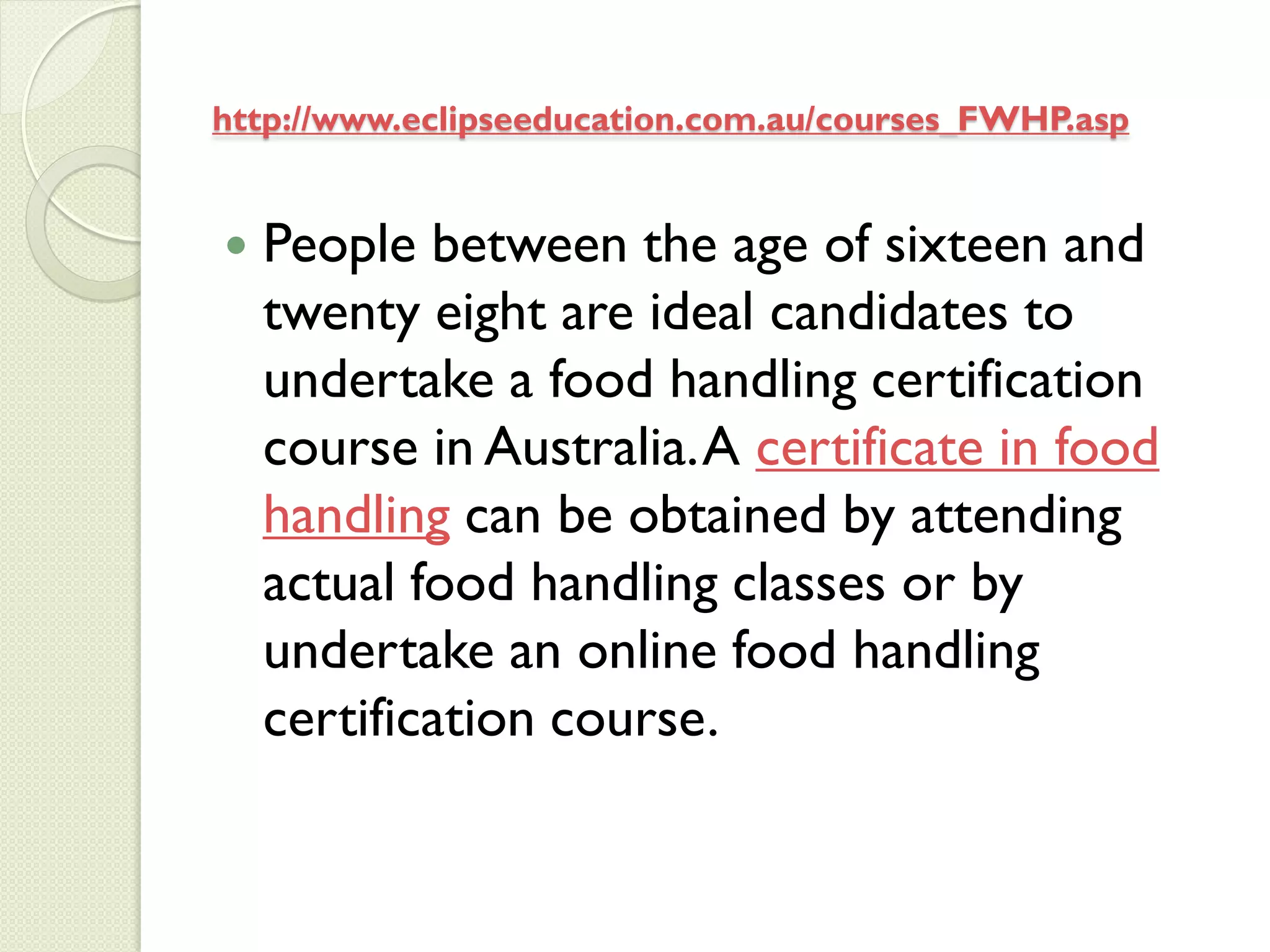 http://www.eclipseeducation.com.au/courses_FWHP.asp


   People between the age of sixteen and
    twenty eight are ideal candidates to
    undertake a food handling certification
    course in Australia. A certificate in food
    handling can be obtained by attending
    actual food handling classes or by
    undertake an online food handling
    certification course.
 