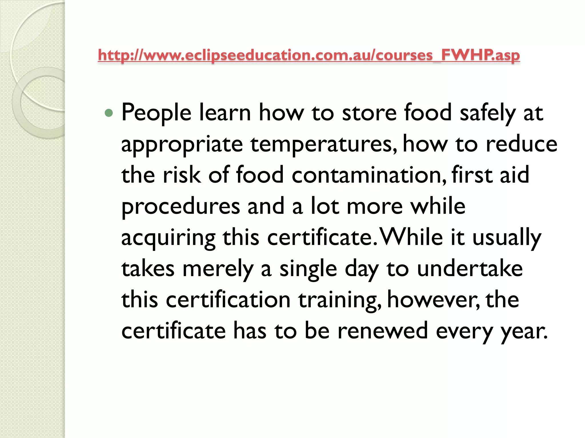 http://www.eclipseeducation.com.au/courses_FWHP.asp


   People learn how to store food safely at
    appropriate temperatures, how to reduce
    the risk of food contamination, first aid
    procedures and a lot more while
    acquiring this certificate. While it usually
    takes merely a single day to undertake
    this certification training, however, the
    certificate has to be renewed every year.
 