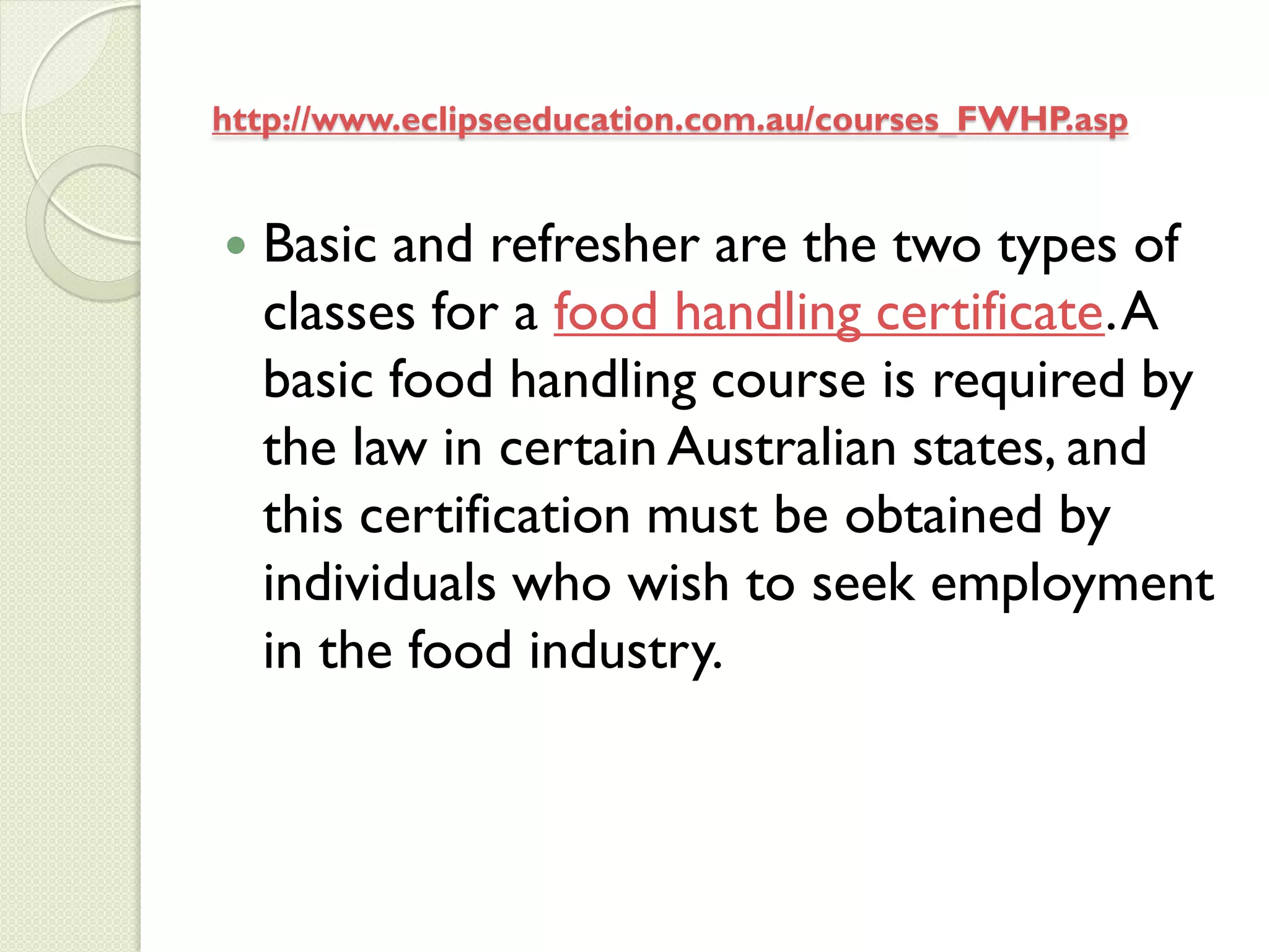 http://www.eclipseeducation.com.au/courses_FWHP.asp


   Basic and refresher are the two types of
    classes for a food handling certificate. A
    basic food handling course is required by
    the law in certain Australian states, and
    this certification must be obtained by
    individuals who wish to seek employment
    in the food industry.
 