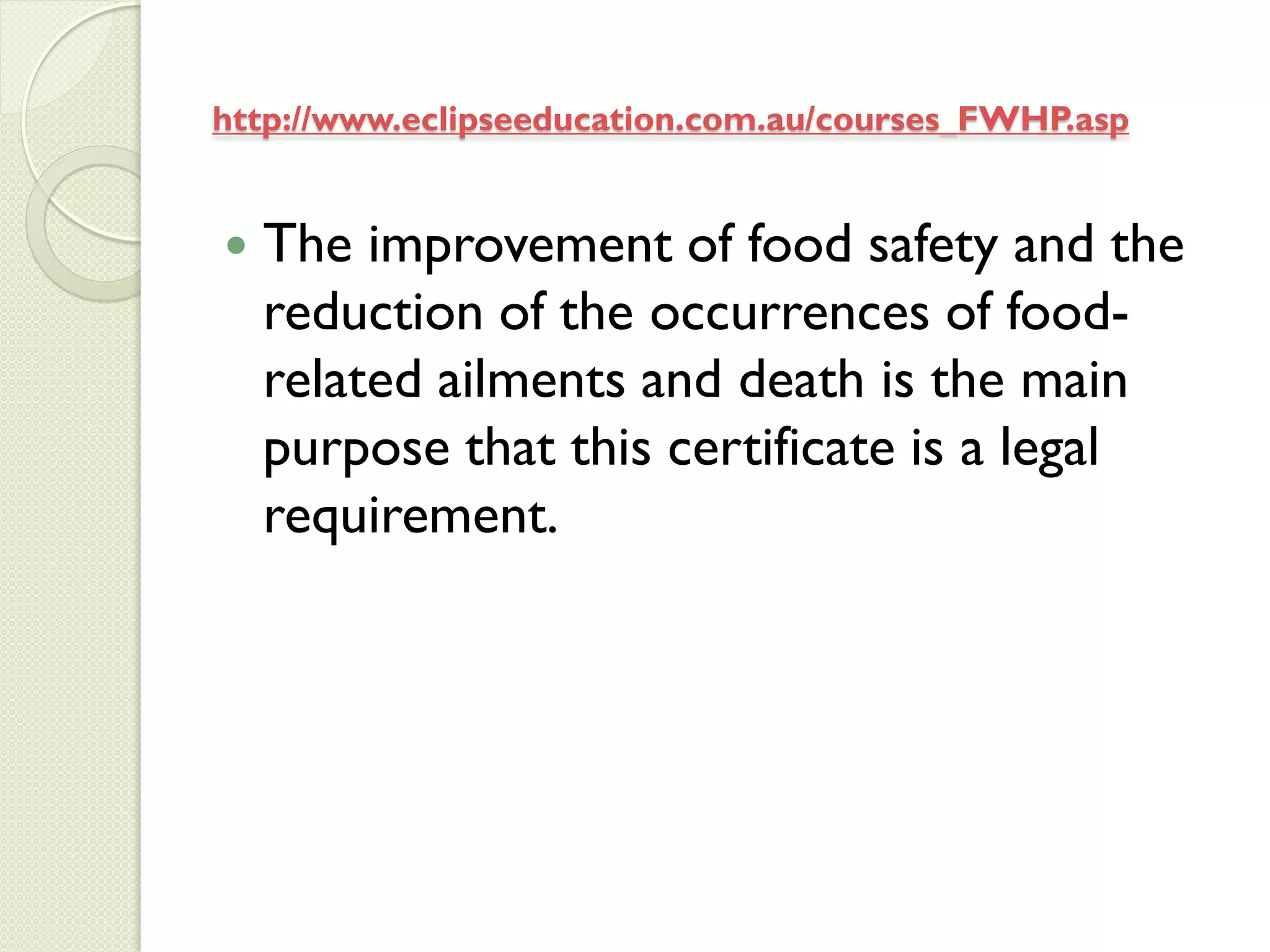 http://www.eclipseeducation.com.au/courses_FWHP.asp


   The improvement of food safety and the
    reduction of the occurrences of food-
    related ailments and death is the main
    purpose that this certificate is a legal
    requirement.
 