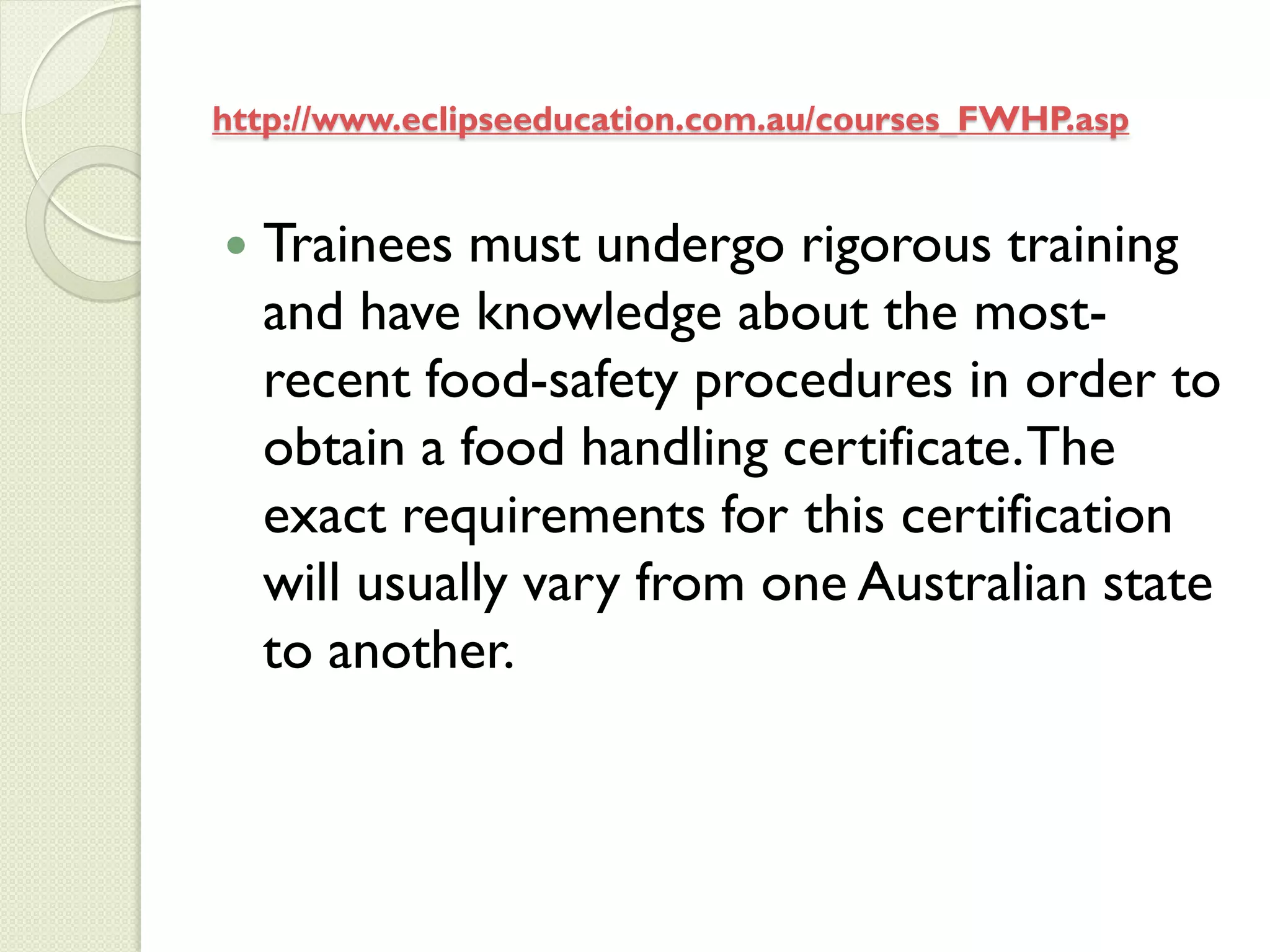 http://www.eclipseeducation.com.au/courses_FWHP.asp


   Trainees must undergo rigorous training
    and have knowledge about the most-
    recent food-safety procedures in order to
    obtain a food handling certificate. The
    exact requirements for this certification
    will usually vary from one Australian state
    to another.
 