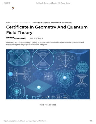 10/8/2019 Certificate In Geometry And Quantum Field Theory - Edukite
https://edukite.org/course/certificate-in-geometry-and-quantum-field-theory/ 1/9
HOME / COURSE / MATHEMATICS / CERTIFICATE IN GEOMETRY AND QUANTUM FIELD THEORY
Certi cate In Geometry And Quantum
Field Theory
( 6 REVIEWS ) 888 STUDENTS
Geometry and Quantum Field Theory, is a rigorous introduction to perturbative quantum eld
theory, using the language of functional integrals. …

TAKE THIS COURSE
 