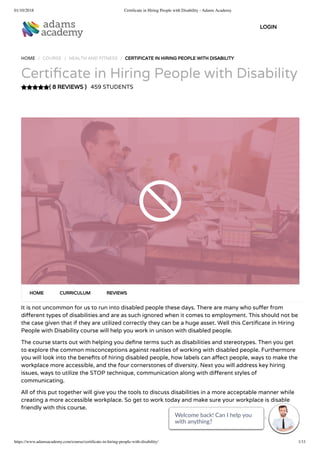 01/10/2018 Certiﬁcate in Hiring People with Disability - Adams Academy
https://www.adamsacademy.com/course/certiﬁcate-in-hiring-people-with-disability/ 1/11
( 8 REVIEWS )
HOME / COURSE / HEALTH AND FITNESS / CERTIFICATE IN HIRING PEOPLE WITH DISABILITY
Certi cate in Hiring People with Disability
459 STUDENTS
It is not uncommon for us to run into disabled people these days. There are many who su er from
di erent types of disabilities and are as such ignored when it comes to employment. This should not be
the case given that if they are utilized correctly they can be a huge asset. Well this Certi cate in Hiring
People with Disability course will help you work in unison with disabled people.
The course starts out with helping you de ne terms such as disabilities and stereotypes. Then you get
to explore the common misconceptions against realities of working with disabled people. Furthermore
you will look into the bene ts of hiring disabled people, how labels can a ect people, ways to make the
workplace more accessible, and the four cornerstones of diversity. Next you will address key hiring
issues, ways to utilize the STOP technique, communication along with di erent styles of
communicating.
All of this put together will give you the tools to discuss disabilities in a more acceptable manner while
creating a more accessible workplace. So get to work today and make sure your workplace is disable
friendly with this course.
HOME CURRICULUM REVIEWS
LOGIN
Welcome back! Can I help you
with anything? 
Welcome back! Can I help you
with anything? 
Welcome back! Can I help you
with anything? 
Welcome back! Can I help you
with anything? 
Welcome back! Can I help you
with anything? 
Welcome back! Can I help you
with anything? 
Welcome back! Can I help you
with anything? 
Welcome back! Can I help you
with anything? 
Welcome back! Can I help you
with anything? 
Welcome back! Can I help you
with anything? 
Welcome back! Can I help you
with anything? 
 