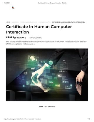 10/10/2019 Certificate In Human Computer Interaction - Edukite
https://edukite.org/course/certificate-in-human-computer-interaction/ 1/10
HOME / COURSE / PERSONAL DEVELOPMENT / EMPLOYABILITY / CERTIFICATE IN HUMAN COMPUTER INTERACTION
Certi cate In Human Computer
Interaction
( 9 REVIEWS ) 450 STUDENTS
This course determines the relationship between computer and human. The topics include a review
of HCI concepts and history, input …

TAKE THIS COURSE
 