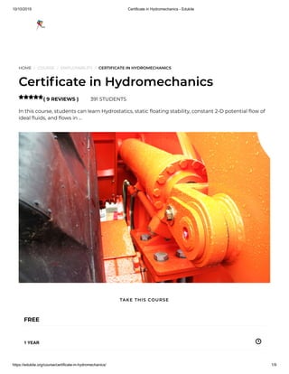 10/10/2019 Certificate in Hydromechanics - Edukite
https://edukite.org/course/certificate-in-hydromechanics/ 1/9
HOME / COURSE / EMPLOYABILITY / CERTIFICATE IN HYDROMECHANICS
Certi cate in Hydromechanics
( 9 REVIEWS ) 391 STUDENTS
In this course, students can learn Hydrostatics, static oating stability, constant 2-D potential ow of
ideal uids, and ows in …

FREE
1 YEAR
TAKE THIS COURSE
 
