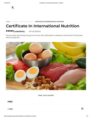 10/10/2019 Certificate In International Nutrition - Edukite
https://edukite.org/course/certificate-in-international-nutrition/ 1/9
HOME / COURSE / HEALTH AND FITNESS / CERTIFICATE IN INTERNATIONAL NUTRITION
Certi cate In International Nutrition
( 9 REVIEWS ) 477 STUDENTS
Do you know according to study more than 45% child death is related to malnutrition? And those
who survives has …

FREE
1 YEAR
TAKE THIS COURSE
 