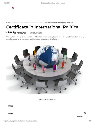10/10/2019 Certificate in International Politics - Edukite
https://edukite.org/course/certificate-in-international-politics/ 1/9
HOME / COURSE / EMPLOYABILITY / VIDEO COURSE / CERTIFICATE IN INTERNATIONAL POLITICS
Certi cate in International Politics
( 8 REVIEWS ) 529 STUDENTS
The explores many complicated and fundamental concepts and theories used in contemporary
social science to understand and interpret international affairs. …

FREE
1 YEAR
TAKE THIS COURSE
LOGIN
 