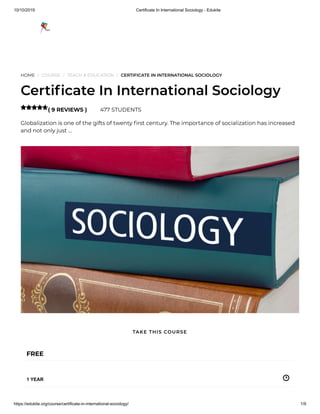 10/10/2019 Certificate In International Sociology - Edukite
https://edukite.org/course/certificate-in-international-sociology/ 1/9
HOME / COURSE / TEACH & EDUCATION / CERTIFICATE IN INTERNATIONAL SOCIOLOGY
Certi cate In International Sociology
( 9 REVIEWS ) 477 STUDENTS
Globalization is one of the gifts of twenty rst century. The importance of socialization has increased
and not only just …

FREE
1 YEAR
TAKE THIS COURSE
 