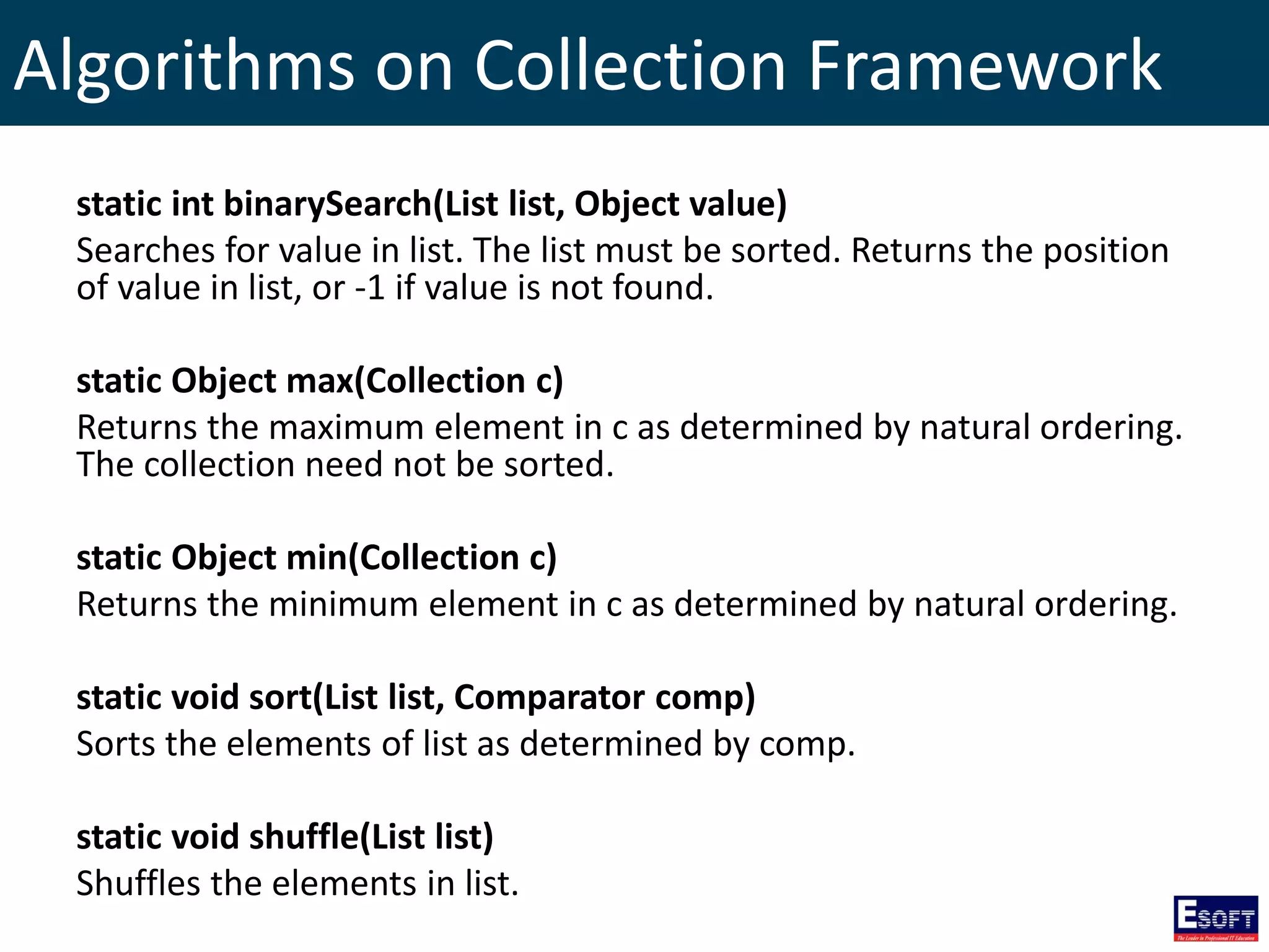 Algorithms on Collection Framework
static int binarySearch(List list, Object value)
Searches for value in list. The list must be sorted. Returns the position
of value in list, or -1 if value is not found.
static Object max(Collection c)
Returns the maximum element in c as determined by natural ordering.
The collection need not be sorted.
static Object min(Collection c)
Returns the minimum element in c as determined by natural ordering.
static void sort(List list, Comparator comp)
Sorts the elements of list as determined by comp.
static void shuffle(List list)
Shuffles the elements in list.
 