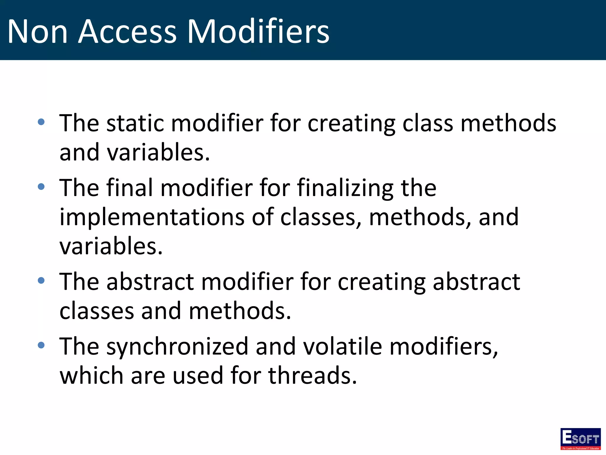 Non Access Modifiers
• The static modifier for creating class methods
and variables.
• The final modifier for finalizing the
implementations of classes, methods, and
variables.
• The abstract modifier for creating abstract
classes and methods.
• The synchronized and volatile modifiers,
which are used for threads.
 