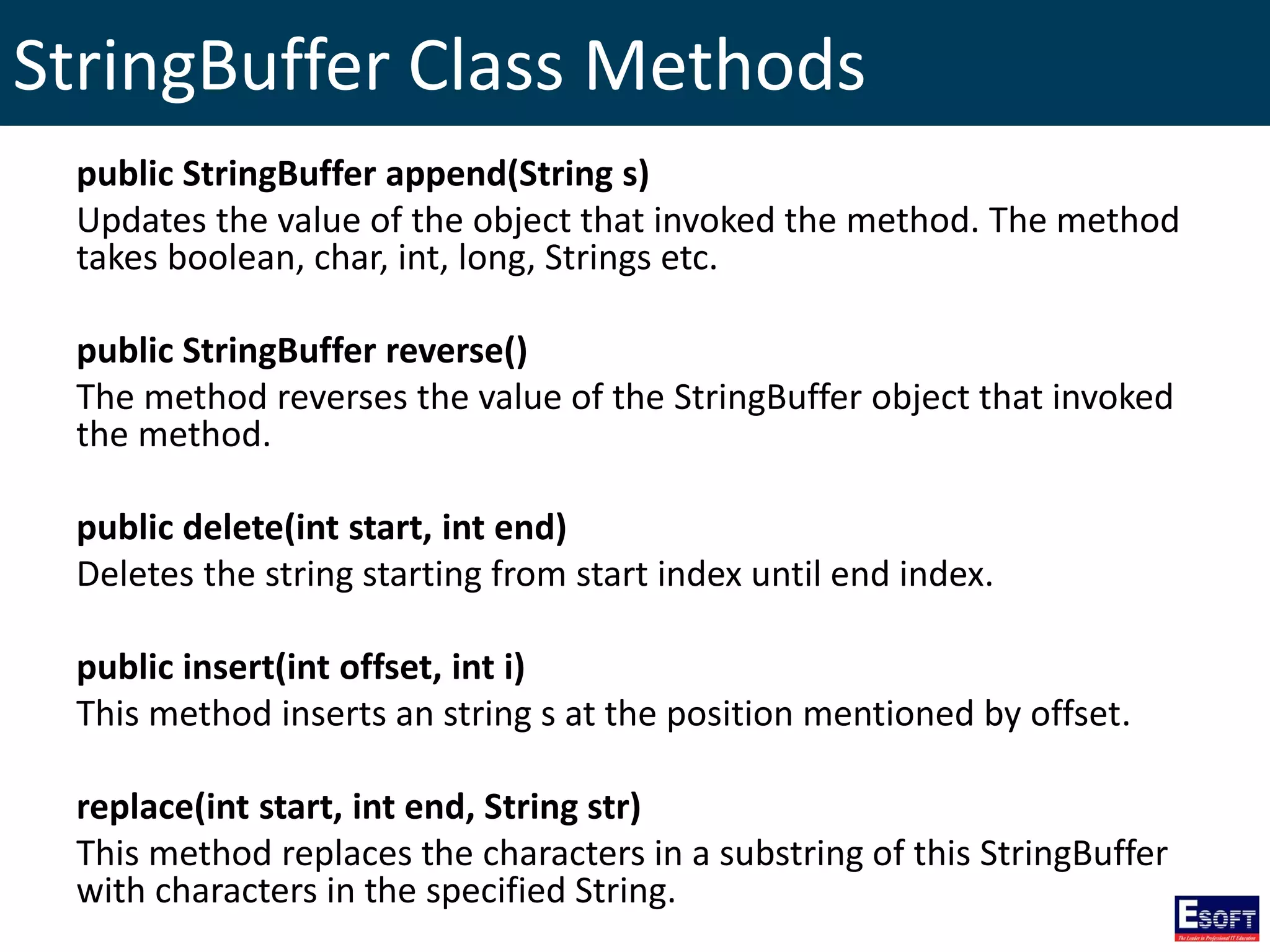 StringBuffer Class Methods
public StringBuffer append(String s)
Updates the value of the object that invoked the method. The method
takes boolean, char, int, long, Strings etc.
public StringBuffer reverse()
The method reverses the value of the StringBuffer object that invoked
the method.
public delete(int start, int end)
Deletes the string starting from start index until end index.
public insert(int offset, int i)
This method inserts an string s at the position mentioned by offset.
replace(int start, int end, String str)
This method replaces the characters in a substring of this StringBuffer
with characters in the specified String.
 