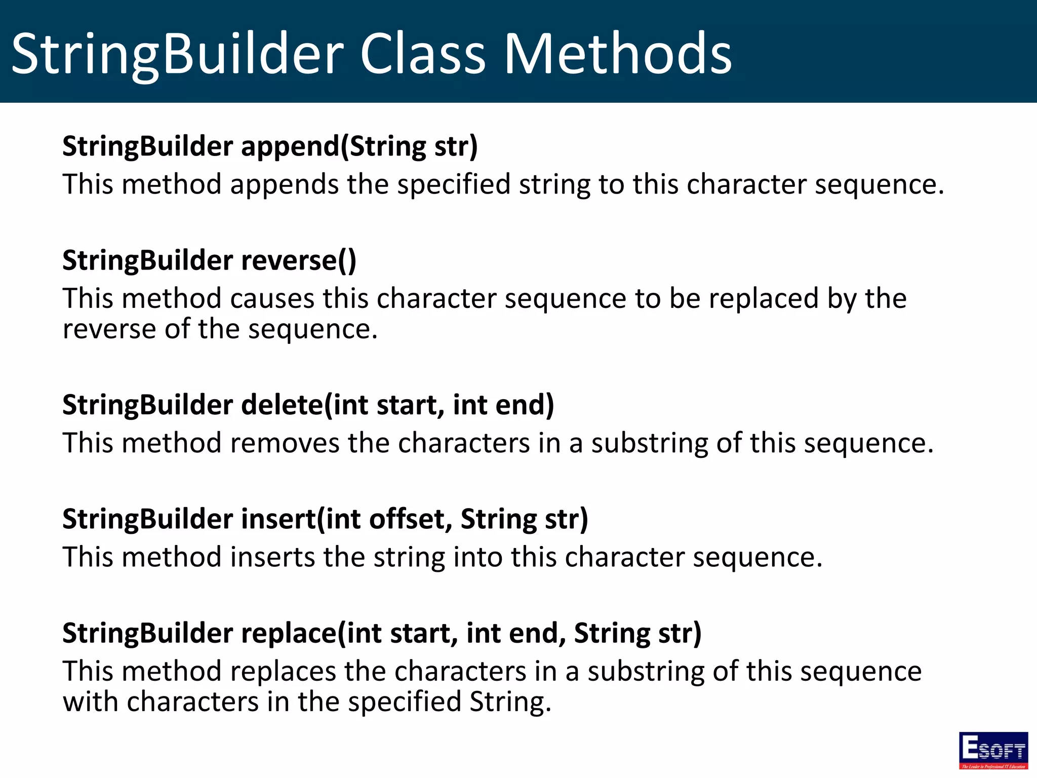 StringBuilder Class Methods
StringBuilder append(String str)
This method appends the specified string to this character sequence.
StringBuilder reverse()
This method causes this character sequence to be replaced by the
reverse of the sequence.
StringBuilder delete(int start, int end)
This method removes the characters in a substring of this sequence.
StringBuilder insert(int offset, String str)
This method inserts the string into this character sequence.
StringBuilder replace(int start, int end, String str)
This method replaces the characters in a substring of this sequence
with characters in the specified String.
 