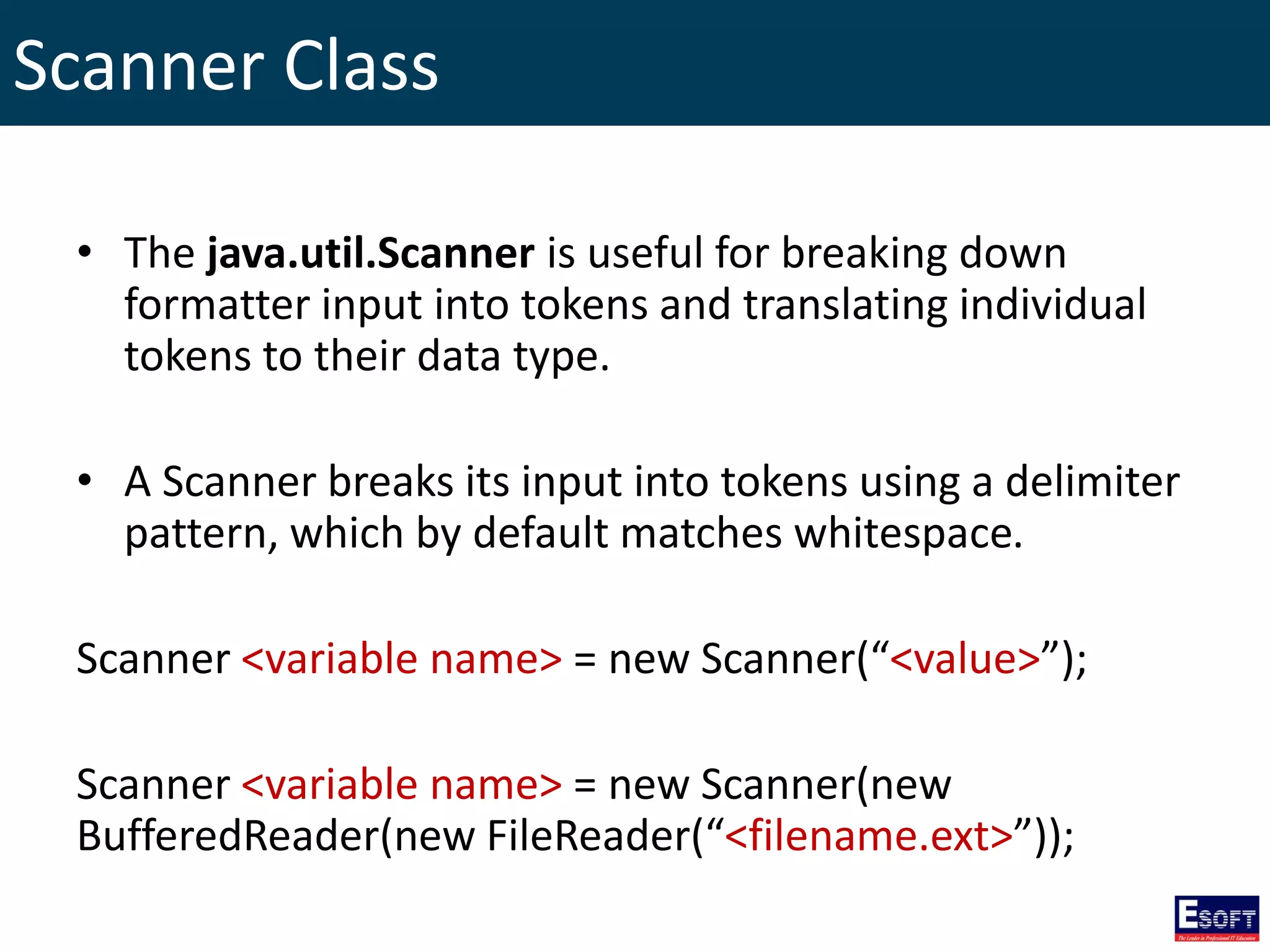 Scanner Class
• The java.util.Scanner is useful for breaking down
formatter input into tokens and translating individual
tokens to their data type.
• A Scanner breaks its input into tokens using a delimiter
pattern, which by default matches whitespace.
Scanner <variable name> = new Scanner(“<value>”);
Scanner <variable name> = new Scanner(new
BufferedReader(new FileReader(“<filename.ext>”));
 