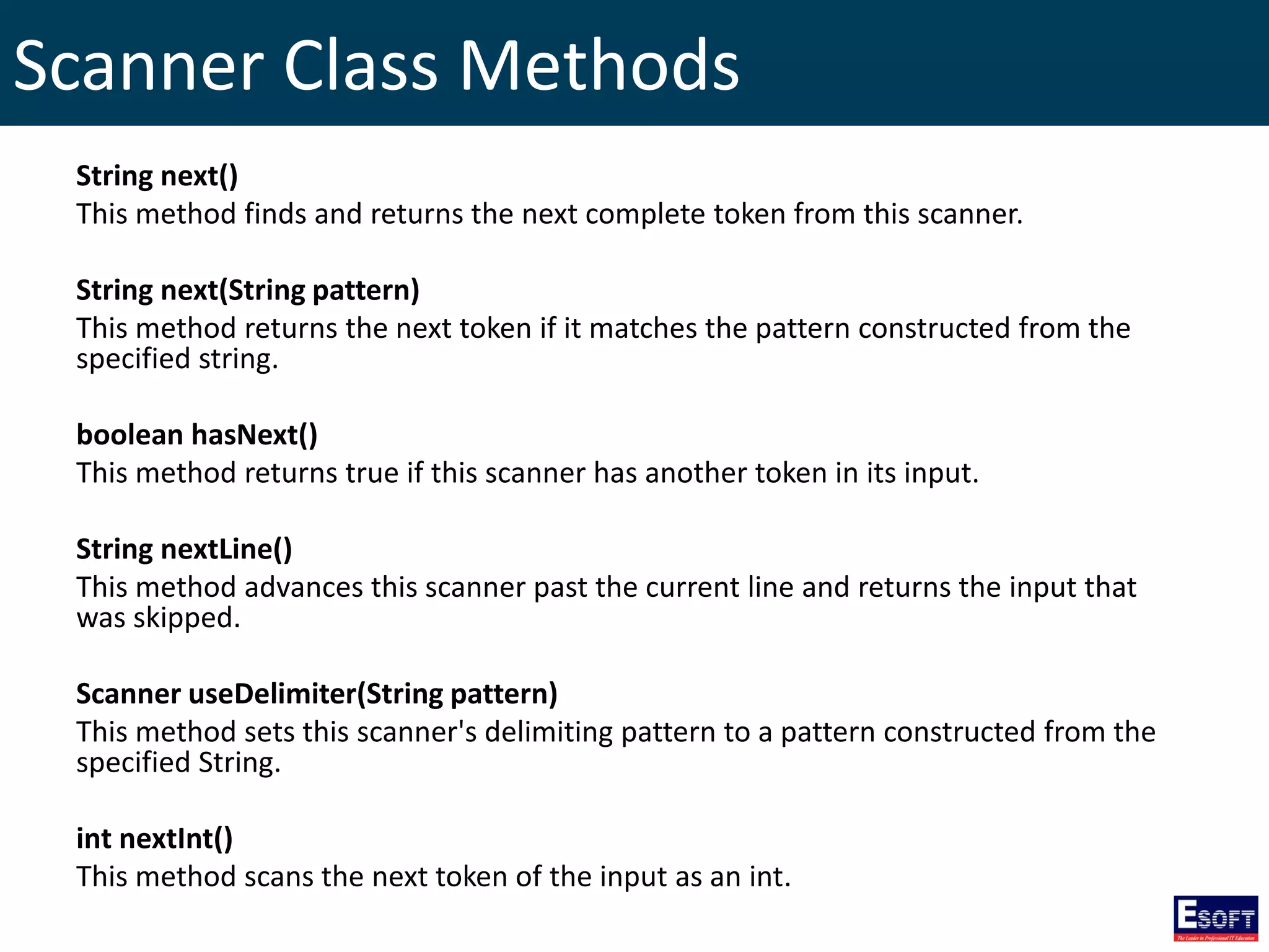 Scanner Class Methods
String next()
This method finds and returns the next complete token from this scanner.
String next(String pattern)
This method returns the next token if it matches the pattern constructed from the
specified string.
boolean hasNext()
This method returns true if this scanner has another token in its input.
String nextLine()
This method advances this scanner past the current line and returns the input that
was skipped.
Scanner useDelimiter(String pattern)
This method sets this scanner's delimiting pattern to a pattern constructed from the
specified String.
int nextInt()
This method scans the next token of the input as an int.
 