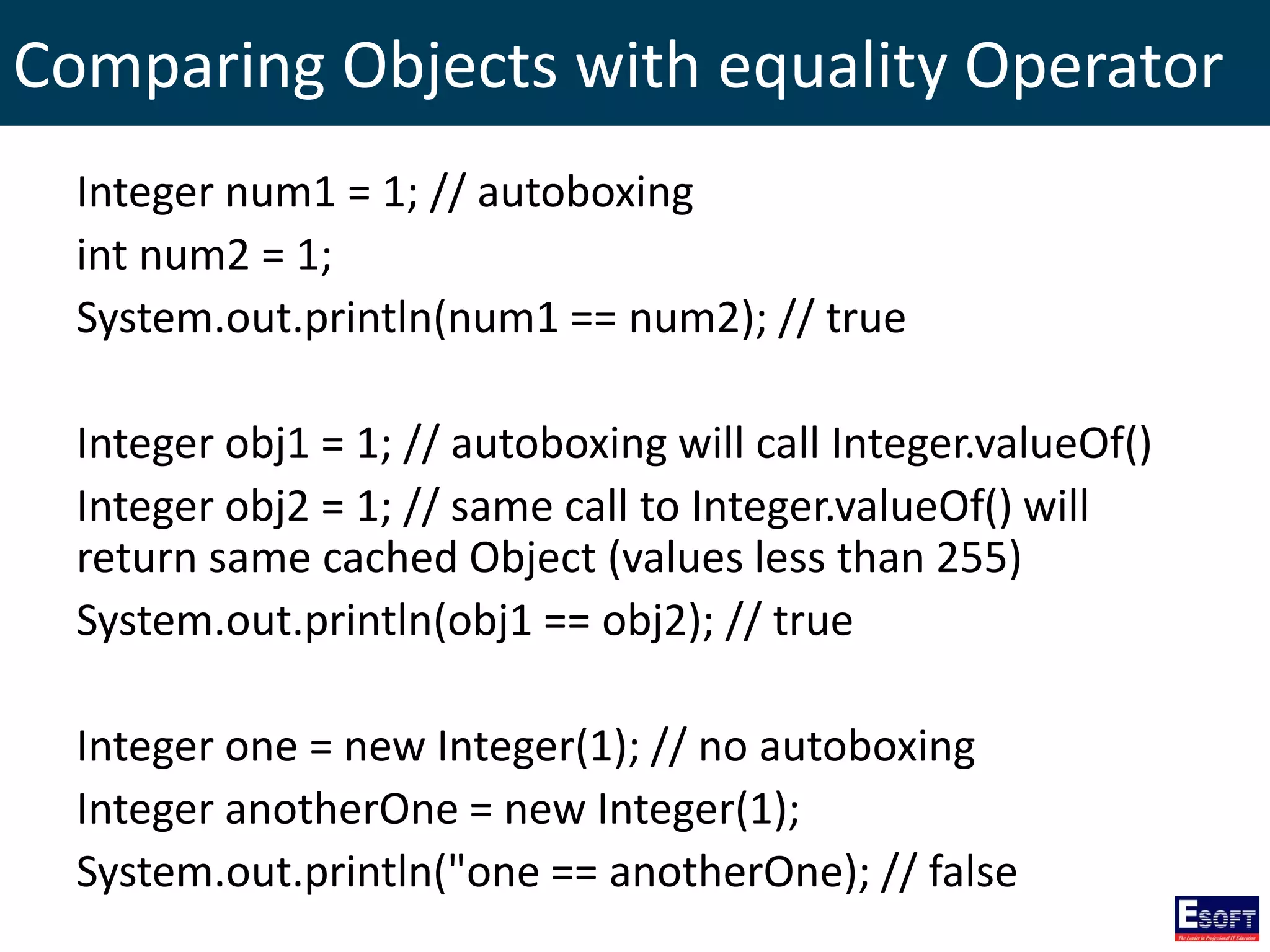 Comparing Objects with equality Operator
Integer num1 = 1; // autoboxing
int num2 = 1;
System.out.println(num1 == num2); // true
Integer obj1 = 1; // autoboxing will call Integer.valueOf()
Integer obj2 = 1; // same call to Integer.valueOf() will
return same cached Object (values less than 255)
System.out.println(obj1 == obj2); // true
Integer one = new Integer(1); // no autoboxing
Integer anotherOne = new Integer(1);
System.out.println("one == anotherOne); // false
 