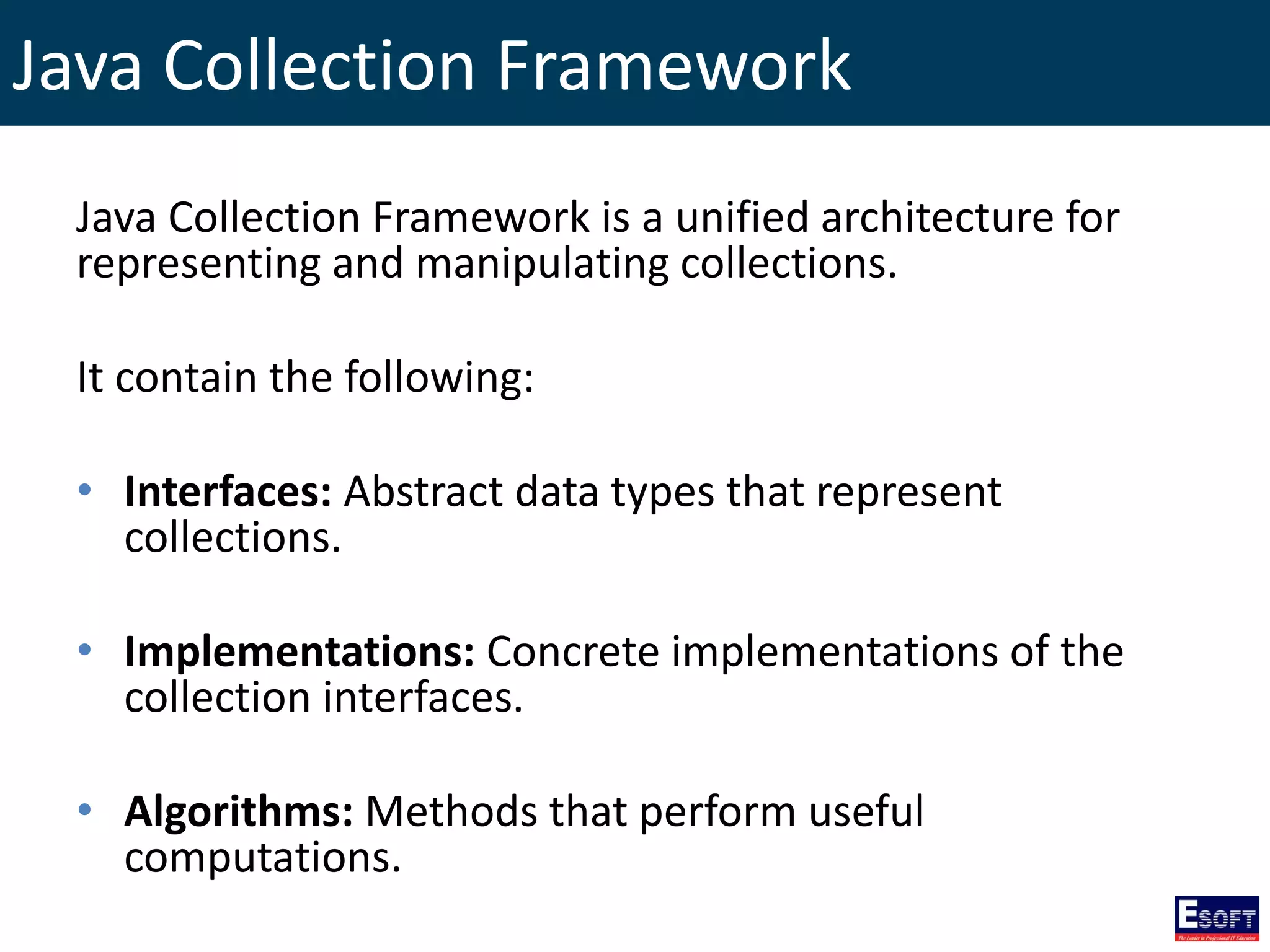 Java Collection Framework
Java Collection Framework is a unified architecture for
representing and manipulating collections.
It contain the following:
• Interfaces: Abstract data types that represent
collections.
• Implementations: Concrete implementations of the
collection interfaces.
• Algorithms: Methods that perform useful
computations.
 
