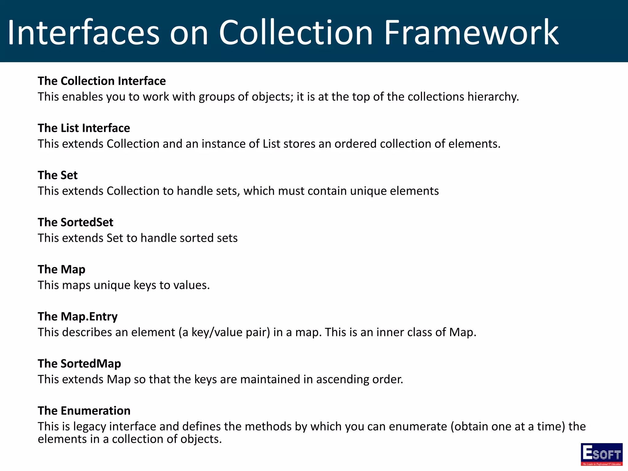 Interfaces on Collection Framework
The Collection Interface
This enables you to work with groups of objects; it is at the top of the collections hierarchy.
The List Interface
This extends Collection and an instance of List stores an ordered collection of elements.
The Set
This extends Collection to handle sets, which must contain unique elements
The SortedSet
This extends Set to handle sorted sets
The Map
This maps unique keys to values.
The Map.Entry
This describes an element (a key/value pair) in a map. This is an inner class of Map.
The SortedMap
This extends Map so that the keys are maintained in ascending order.
The Enumeration
This is legacy interface and defines the methods by which you can enumerate (obtain one at a time) the
elements in a collection of objects.
 