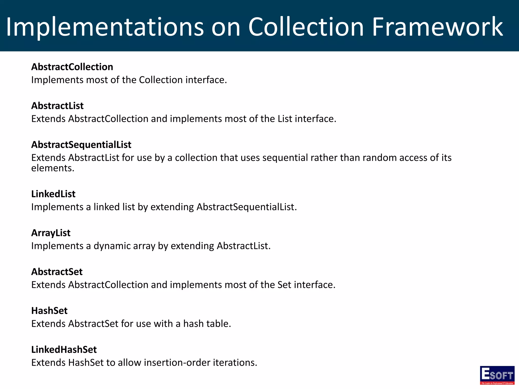 Implementations on Collection Framework
AbstractCollection
Implements most of the Collection interface.
AbstractList
Extends AbstractCollection and implements most of the List interface.
AbstractSequentialList
Extends AbstractList for use by a collection that uses sequential rather than random access of its
elements.
LinkedList
Implements a linked list by extending AbstractSequentialList.
ArrayList
Implements a dynamic array by extending AbstractList.
AbstractSet
Extends AbstractCollection and implements most of the Set interface.
HashSet
Extends AbstractSet for use with a hash table.
LinkedHashSet
Extends HashSet to allow insertion-order iterations.
 