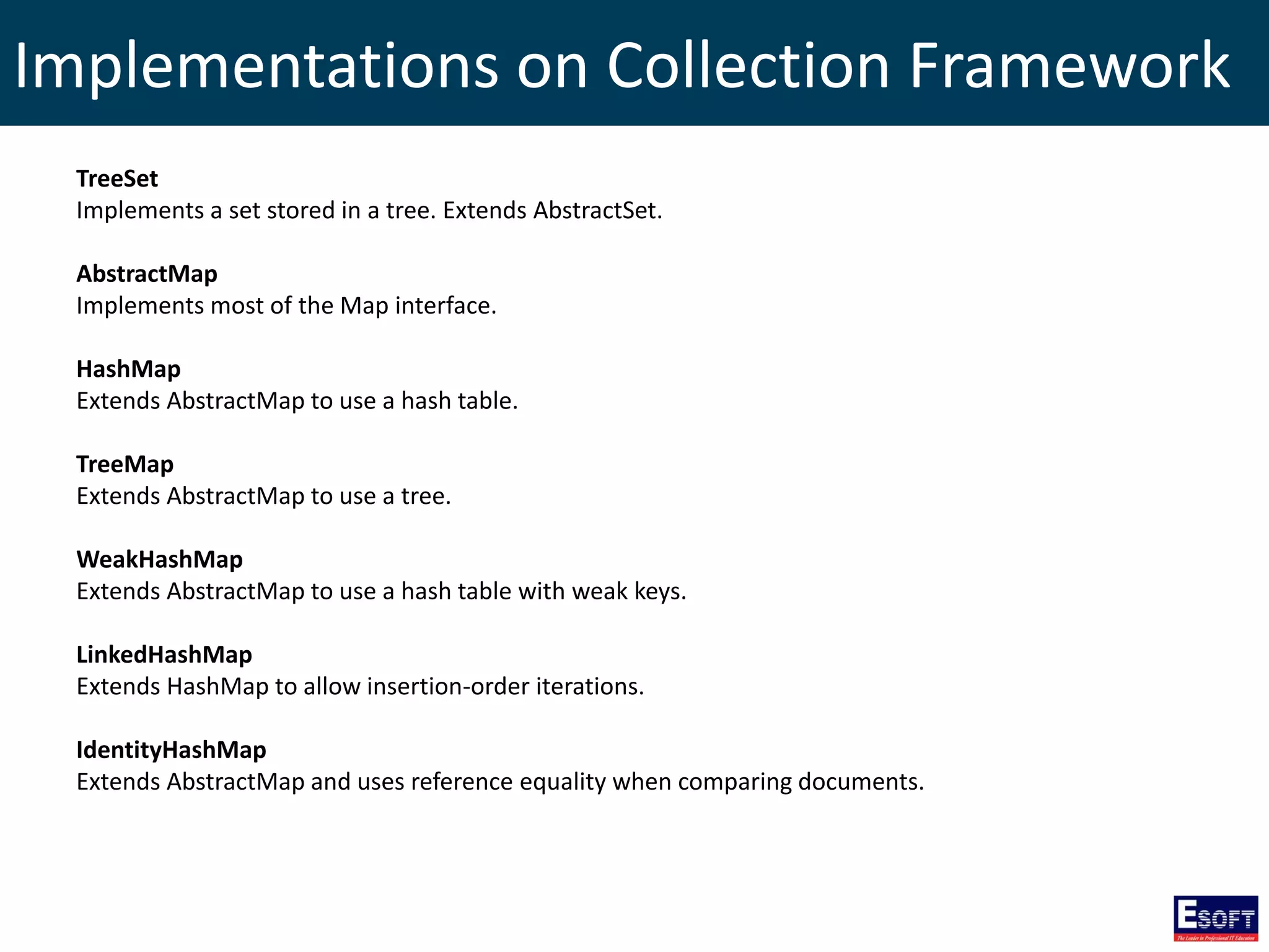 Implementations on Collection Framework
TreeSet
Implements a set stored in a tree. Extends AbstractSet.
AbstractMap
Implements most of the Map interface.
HashMap
Extends AbstractMap to use a hash table.
TreeMap
Extends AbstractMap to use a tree.
WeakHashMap
Extends AbstractMap to use a hash table with weak keys.
LinkedHashMap
Extends HashMap to allow insertion-order iterations.
IdentityHashMap
Extends AbstractMap and uses reference equality when comparing documents.
 
