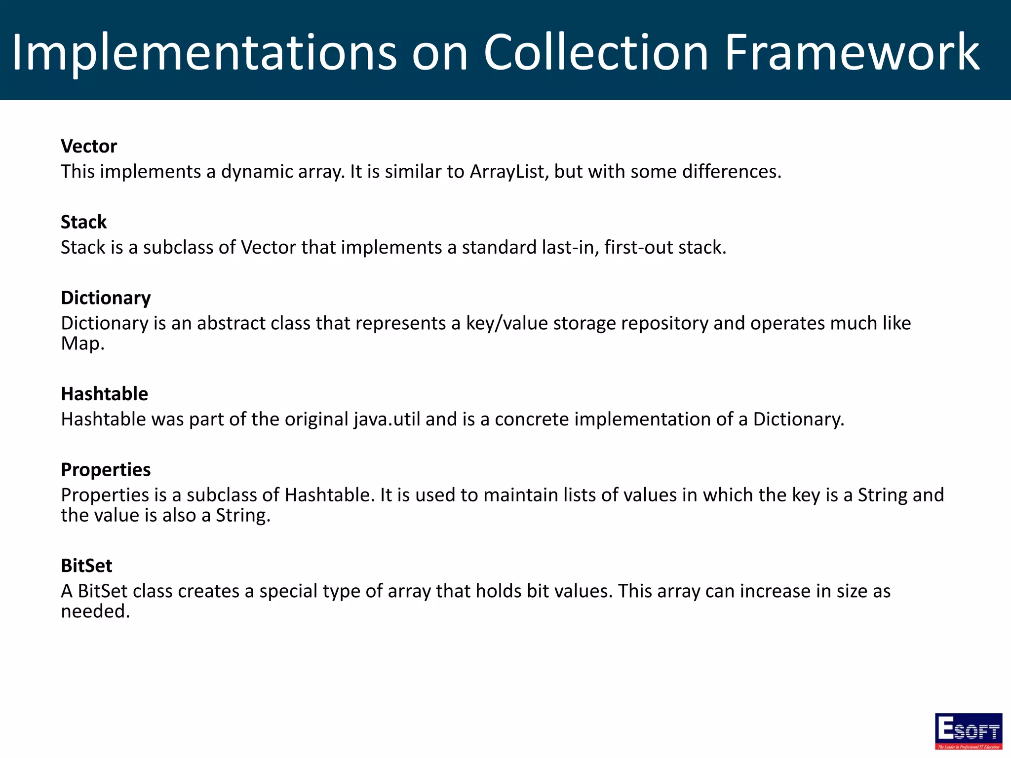 Implementations on Collection Framework
Vector
This implements a dynamic array. It is similar to ArrayList, but with some differences.
Stack
Stack is a subclass of Vector that implements a standard last-in, first-out stack.
Dictionary
Dictionary is an abstract class that represents a key/value storage repository and operates much like
Map.
Hashtable
Hashtable was part of the original java.util and is a concrete implementation of a Dictionary.
Properties
Properties is a subclass of Hashtable. It is used to maintain lists of values in which the key is a String and
the value is also a String.
BitSet
A BitSet class creates a special type of array that holds bit values. This array can increase in size as
needed.
 