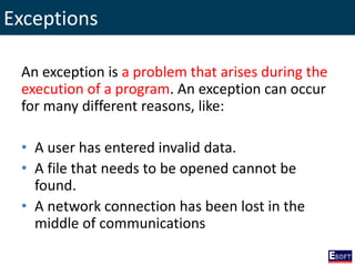 Exceptions
An exception is a problem that arises during the
execution of a program. An exception can occur
for many different reasons, like:
• A user has entered invalid data.
• A file that needs to be opened cannot be
found.
• A network connection has been lost in the
middle of communications
 