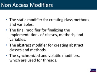 Non Access Modifiers
• The static modifier for creating class methods
and variables.
• The final modifier for finalizing the
implementations of classes, methods, and
variables.
• The abstract modifier for creating abstract
classes and methods.
• The synchronized and volatile modifiers,
which are used for threads.
 