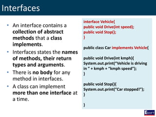 Interfaces
• An interface contains a
collection of abstract
methods that a class
implements.
• Interfaces states the names
of methods, their return
types and arguments.
• There is no body for any
method in interfaces.
• A class can implement
more than one interface at
a time.
interface Vehicle{
public void Drive(int speed);
public void Stop();
}
public class Car implements Vehicle{
public void Drive(int kmph){
System.out.print(“Vehicle is driving
in ” + kmph + “kmph speed”);
}
public void Stop(){
System.out.print(“Car stopped!”);
}
}
 