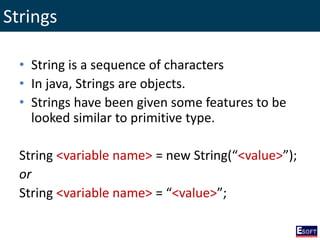 Strings
• String is a sequence of characters
• In java, Strings are objects.
• Strings have been given some features to be
looked similar to primitive type.
String <variable name> = new String(“<value>”);
or
String <variable name> = “<value>”;
 