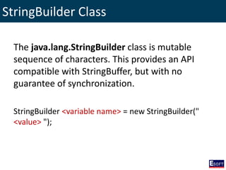 StringBuilder Class
The java.lang.StringBuilder class is mutable
sequence of characters. This provides an API
compatible with StringBuffer, but with no
guarantee of synchronization.
StringBuilder <variable name> = new StringBuilder("
<value> ");
 