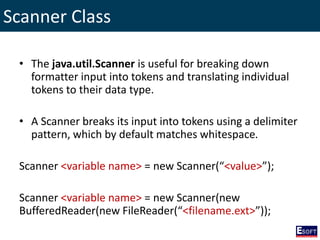 Scanner Class
• The java.util.Scanner is useful for breaking down
formatter input into tokens and translating individual
tokens to their data type.
• A Scanner breaks its input into tokens using a delimiter
pattern, which by default matches whitespace.
Scanner <variable name> = new Scanner(“<value>”);
Scanner <variable name> = new Scanner(new
BufferedReader(new FileReader(“<filename.ext>”));
 