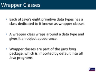 Wrapper Classes
• Each of Java's eight primitive data types has a
class dedicated to it known as wrapper classes.
• A wrapper class wraps around a data type and
gives it an object appearance.
• Wrapper classes are part of the java.lang
package, which is imported by default into all
Java programs.
 