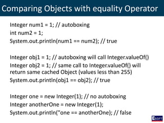 Comparing Objects with equality Operator
Integer num1 = 1; // autoboxing
int num2 = 1;
System.out.println(num1 == num2); // true
Integer obj1 = 1; // autoboxing will call Integer.valueOf()
Integer obj2 = 1; // same call to Integer.valueOf() will
return same cached Object (values less than 255)
System.out.println(obj1 == obj2); // true
Integer one = new Integer(1); // no autoboxing
Integer anotherOne = new Integer(1);
System.out.println("one == anotherOne); // false
 
