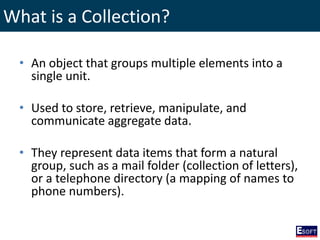 What is a Collection?
• An object that groups multiple elements into a
single unit.
• Used to store, retrieve, manipulate, and
communicate aggregate data.
• They represent data items that form a natural
group, such as a mail folder (collection of letters),
or a telephone directory (a mapping of names to
phone numbers).
 