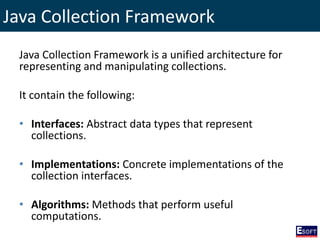 Java Collection Framework
Java Collection Framework is a unified architecture for
representing and manipulating collections.
It contain the following:
• Interfaces: Abstract data types that represent
collections.
• Implementations: Concrete implementations of the
collection interfaces.
• Algorithms: Methods that perform useful
computations.
 