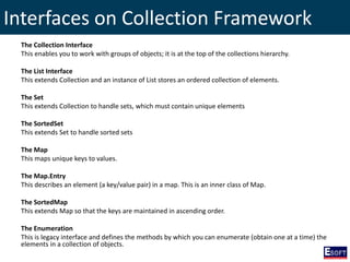 Interfaces on Collection Framework
The Collection Interface
This enables you to work with groups of objects; it is at the top of the collections hierarchy.
The List Interface
This extends Collection and an instance of List stores an ordered collection of elements.
The Set
This extends Collection to handle sets, which must contain unique elements
The SortedSet
This extends Set to handle sorted sets
The Map
This maps unique keys to values.
The Map.Entry
This describes an element (a key/value pair) in a map. This is an inner class of Map.
The SortedMap
This extends Map so that the keys are maintained in ascending order.
The Enumeration
This is legacy interface and defines the methods by which you can enumerate (obtain one at a time) the
elements in a collection of objects.
 