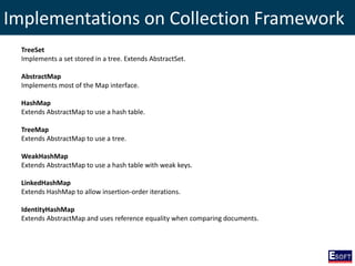 Implementations on Collection Framework
TreeSet
Implements a set stored in a tree. Extends AbstractSet.
AbstractMap
Implements most of the Map interface.
HashMap
Extends AbstractMap to use a hash table.
TreeMap
Extends AbstractMap to use a tree.
WeakHashMap
Extends AbstractMap to use a hash table with weak keys.
LinkedHashMap
Extends HashMap to allow insertion-order iterations.
IdentityHashMap
Extends AbstractMap and uses reference equality when comparing documents.
 