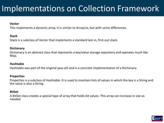 Implementations on Collection Framework
Vector
This implements a dynamic array. It is similar to ArrayList, but with some differences.
Stack
Stack is a subclass of Vector that implements a standard last-in, first-out stack.
Dictionary
Dictionary is an abstract class that represents a key/value storage repository and operates much like
Map.
Hashtable
Hashtable was part of the original java.util and is a concrete implementation of a Dictionary.
Properties
Properties is a subclass of Hashtable. It is used to maintain lists of values in which the key is a String and
the value is also a String.
BitSet
A BitSet class creates a special type of array that holds bit values. This array can increase in size as
needed.
 