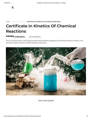 10/10/2019 Certificate In Kinetics Of Chemical Reactions - Edukite
https://edukite.org/course/certificate-in-kinetics-of-chemical-reactions/ 1/8
HOME / COURSE / SCIENCE / CERTIFICATE IN KINETICS OF CHEMICAL REACTIONS
Certi cate In Kinetics Of Chemical
Reactions
( 9 REVIEWS ) 475 STUDENTS
The course focuses on the experimental and theoretical aspects of chemical reaction kinetics. You
will learn about transition-state theories, molecular …

TAKE THIS COURSE
 