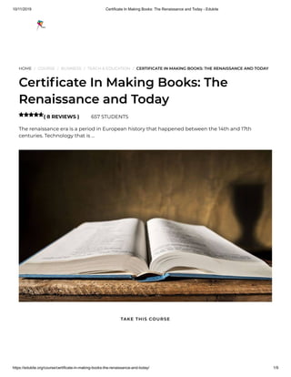 10/11/2019 Certificate In Making Books: The Renaissance and Today - Edukite
https://edukite.org/course/certificate-in-making-books-the-renaissance-and-today/ 1/9
HOME / COURSE / BUSINESS / TEACH & EDUCATION / CERTIFICATE IN MAKING BOOKS: THE RENAISSANCE AND TODAY
Certi cate In Making Books: The
Renaissance and Today
( 8 REVIEWS ) 657 STUDENTS
The renaissance era is a period in European history that happened between the 14th and 17th
centuries. Technology that is …

TAKE THIS COURSE
 