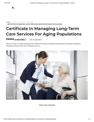 10/11/2019 Certificate In Managing Long-Term Care Services For Aging Populations - Edukite
https://edukite.org/course/certificate-in-managing-long-term-care-services-for-aging-populations/ 1/9
HOME / COURSE / HR AND LEADERSHIP
/ CERTIFICATE IN MANAGING LONG-TERM CARE SERVICES FOR AGING POPULATIONS
Certi cate In Managing Long-Term
Care Services For Aging Populations
( 9 REVIEWS ) 357 STUDENTS
Senior citizen usually have special needs as they go through physiological and psychological
changes. This course will introduce you to …

TAKE THIS COURSE
 
