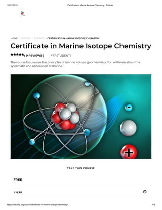 10/11/2019 Certificate in Marine Isotope Chemistry - Edukite
https://edukite.org/course/certificate-in-marine-isotope-chemistry/ 1/8
HOME / COURSE / SCIENCE / CERTIFICATE IN MARINE ISOTOPE CHEMISTRY
Certi cate in Marine Isotope Chemistry
( 9 REVIEWS ) 477 STUDENTS
The course focuses on the principles of marine isotope geochemistry. You will learn about the
systematic and application of marine …

FREE
1 YEAR
TAKE THIS COURSE
 