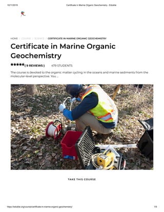 10/11/2019 Certificate in Marine Organic Geochemistry - Edukite
https://edukite.org/course/certificate-in-marine-organic-geochemistry/ 1/9
HOME / COURSE / SCIENCE / CERTIFICATE IN MARINE ORGANIC GEOCHEMISTRY
Certi cate in Marine Organic
Geochemistry
( 9 REVIEWS ) 479 STUDENTS
The course is devoted to the organic matter cycling in the oceans and marine sediments from the
molecular-level perspective. You …

TAKE THIS COURSE
 