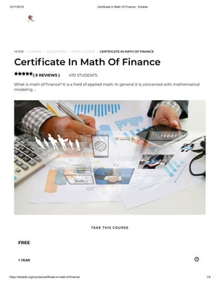 10/11/2019 Certificate In Math Of Finance - Edukite
https://edukite.org/course/certificate-in-math-of-finance/ 1/9
HOME / COURSE / ACCOUNTING / VIDEO COURSE / CERTIFICATE IN MATH OF FINANCE
Certi cate In Math Of Finance
( 9 REVIEWS ) 470 STUDENTS
What is math of nance? It is a eld of applied math. In general it is concerned with mathematical
modeling …

FREE
1 YEAR
TAKE THIS COURSE
 