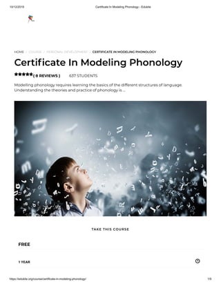10/12/2019 Certificate In Modeling Phonology - Edukite
https://edukite.org/course/certificate-in-modeling-phonology/ 1/9
HOME / COURSE / PERSONAL DEVELOPMENT / CERTIFICATE IN MODELING PHONOLOGY
Certi cate In Modeling Phonology
( 8 REVIEWS ) 637 STUDENTS
Modelling phonology requires learning the basics of the different structures of language.
Understanding the theories and practice of phonology is …

FREE
1 YEAR
TAKE THIS COURSE
 