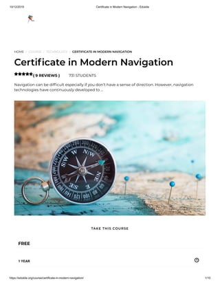 10/12/2019 Certificate in Modern Navigation - Edukite
https://edukite.org/course/certificate-in-modern-navigation/ 1/10
HOME / COURSE / TECHNOLOGY / CERTIFICATE IN MODERN NAVIGATION
Certi cate in Modern Navigation
( 9 REVIEWS ) 731 STUDENTS
Navigation can be dif cult especially if you don’t have a sense of direction. However, navigation
technologies have continuously developed to …

FREE
1 YEAR
TAKE THIS COURSE
 