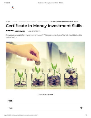 10/12/2019 Certificate In Money Investment Skills - Edukite
https://edukite.org/course/certificate-in-money-investment-skills/ 1/8
HOME / COURSE / PERSONAL DEVELOPMENT / VIDEO COURSE / CERTIFICATE IN MONEY INVESTMENT SKILLS
Certi cate In Money Investment Skills
( 9 REVIEWS ) 438 STUDENTS
The vague concept of an investment of money? Which career to choose? Which would be best to
rent or buy? …

FREE
1 YEAR
TAKE THIS COURSE
 
