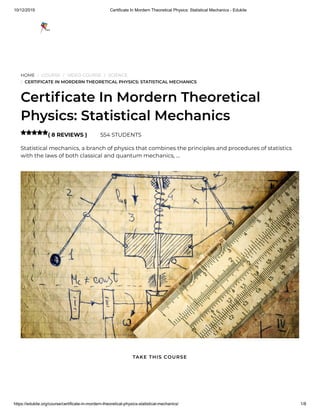 10/12/2019 Certificate In Mordern Theoretical Physics: Statistical Mechanics - Edukite
https://edukite.org/course/certificate-in-mordern-theoretical-physics-statistical-mechanics/ 1/8
HOME / COURSE / VIDEO COURSE / SCIENCE
/ CERTIFICATE IN MORDERN THEORETICAL PHYSICS: STATISTICAL MECHANICS
Certi cate In Mordern Theoretical
Physics: Statistical Mechanics
( 8 REVIEWS ) 554 STUDENTS
Statistical mechanics, a branch of physics that combines the principles and procedures of statistics
with the laws of both classical and quantum mechanics, …

TAKE THIS COURSE
 